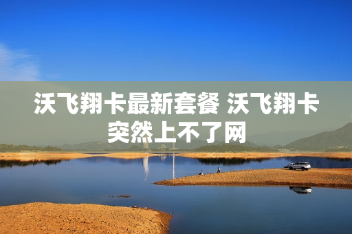 沃飞翔卡最新套餐 沃飞翔卡突然上不了网