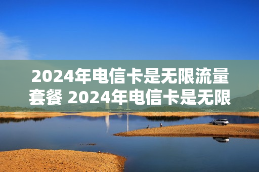 2024年电信卡是无限流量套餐 2024年电信卡是无限流量套餐吗