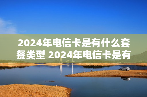 2024年电信卡是有什么套餐类型 2024年电信卡是有什么套餐类型的