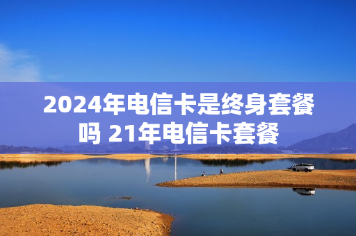 2024年电信卡是终身套餐吗 21年电信卡套餐