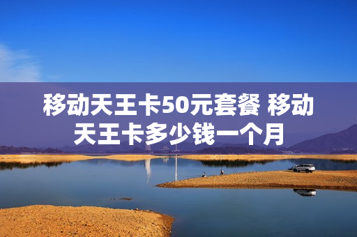 移动天王卡50元套餐 移动天王卡多少钱一个月