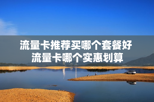流量卡推荐买哪个套餐好 流量卡哪个实惠划算