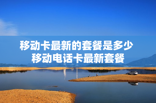 移动卡最新的套餐是多少 移动电话卡最新套餐