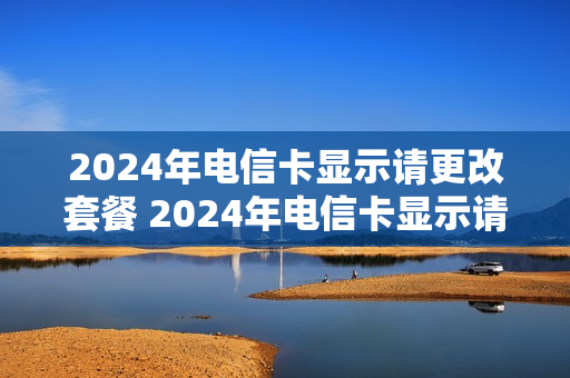 2024年电信卡显示请更改套餐 2024年电信卡显示请更改套餐怎么回事
