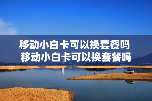 移动小白卡可以换套餐吗 移动小白卡可以换套餐吗