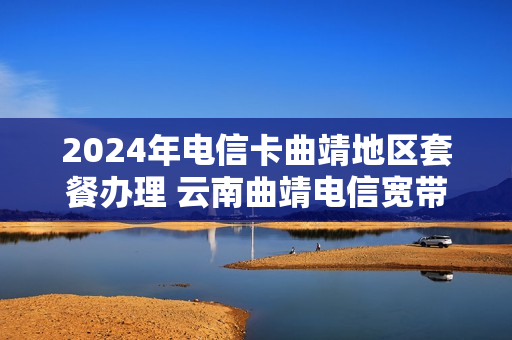 2024年电信卡曲靖地区套餐办理 云南曲靖电信宽带套餐