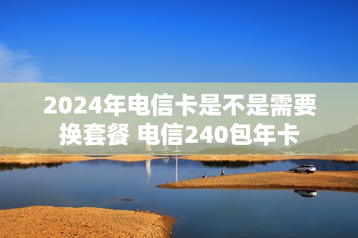 2024年电信卡是不是需要换套餐 电信240包年卡