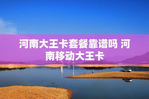 河南大王卡套餐靠谱吗 河南移动大王卡