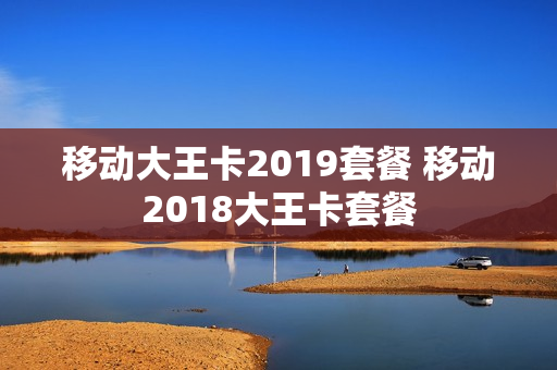 移动大王卡2019套餐 移动2018大王卡套餐