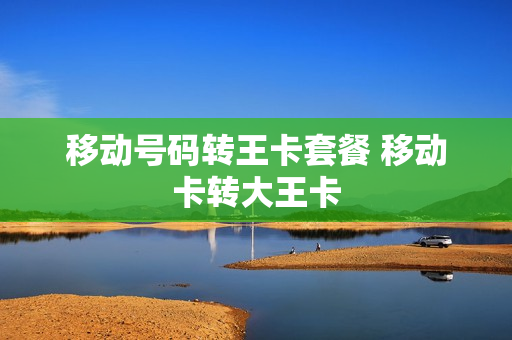 移动号码转王卡套餐 移动卡转大王卡