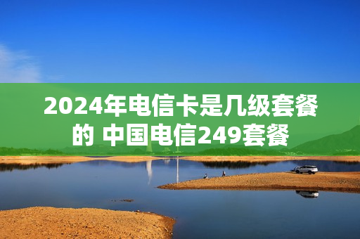 2024年电信卡是几级套餐的 中国电信249套餐