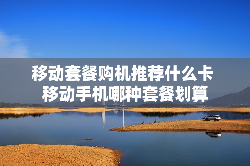 移动套餐购机推荐什么卡 移动手机哪种套餐划算