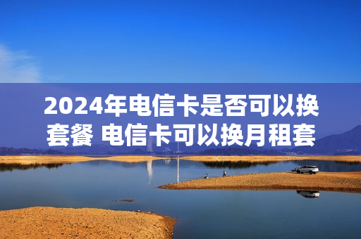2024年电信卡是否可以换套餐 电信卡可以换月租套餐吗