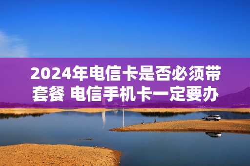 2024年电信卡是否必须带套餐 电信手机卡一定要办套餐吗
