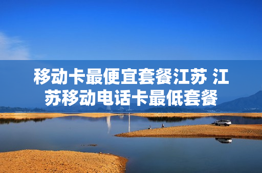 移动卡最便宜套餐江苏 江苏移动电话卡最低套餐