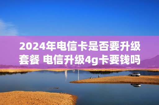 2024年电信卡是否要升级套餐 电信升级4g卡要钱吗