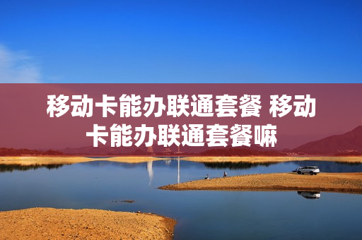 移动卡能办联通套餐 移动卡能办联通套餐嘛