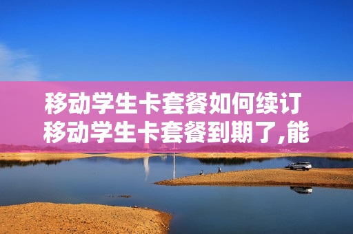 移动学生卡套餐如何续订 移动学生卡套餐到期了,能续上吗