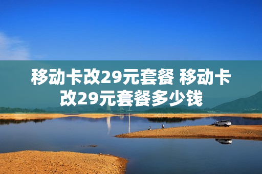 移动卡改29元套餐 移动卡改29元套餐多少钱