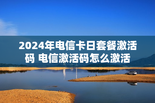 2024年电信卡日套餐激活码 电信激活码怎么激活