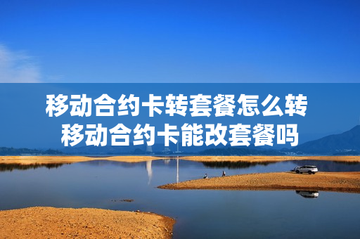 移动合约卡转套餐怎么转 移动合约卡能改套餐吗