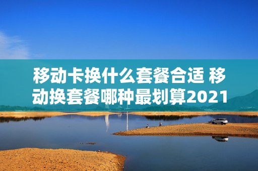 移动卡换什么套餐合适 移动换套餐哪种最划算2021