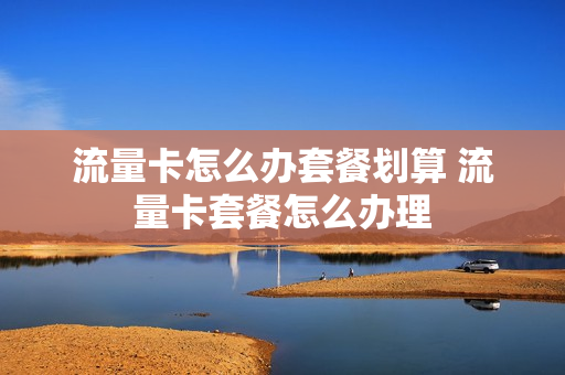 流量卡怎么办套餐划算 流量卡套餐怎么办理