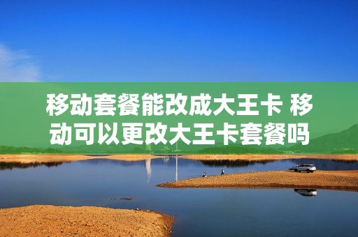 移动套餐能改成大王卡 移动可以更改大王卡套餐吗