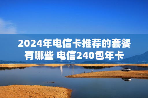 2024年电信卡推荐的套餐有哪些 电信240包年卡