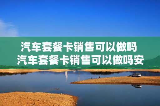 汽车套餐卡销售可以做吗 汽车套餐卡销售可以做吗安全吗