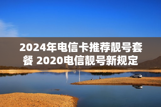 2024年电信卡推荐靓号套餐 2020电信靓号新规定