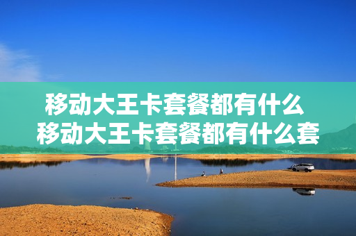 移动大王卡套餐都有什么 移动大王卡套餐都有什么套餐