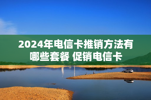 2024年电信卡推销方法有哪些套餐 促销电信卡