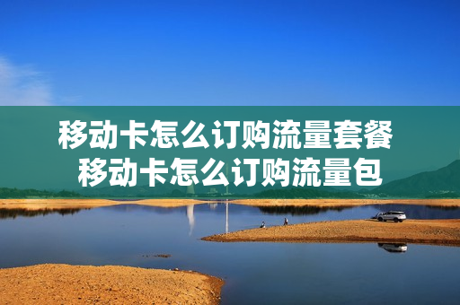 移动卡怎么订购流量套餐 移动卡怎么订购流量包