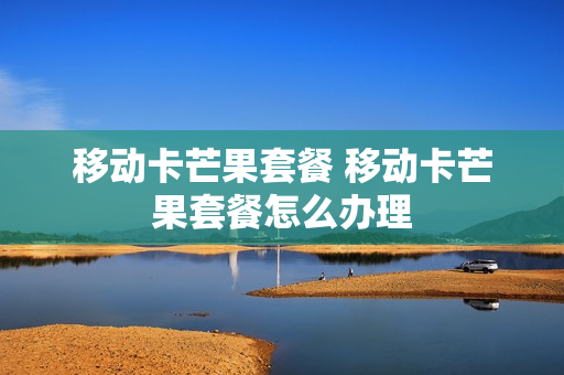 移动卡芒果套餐 移动卡芒果套餐怎么办理