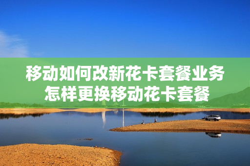 移动如何改新花卡套餐业务 怎样更换移动花卡套餐