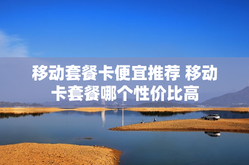 移动套餐卡便宜推荐 移动卡套餐哪个性价比高