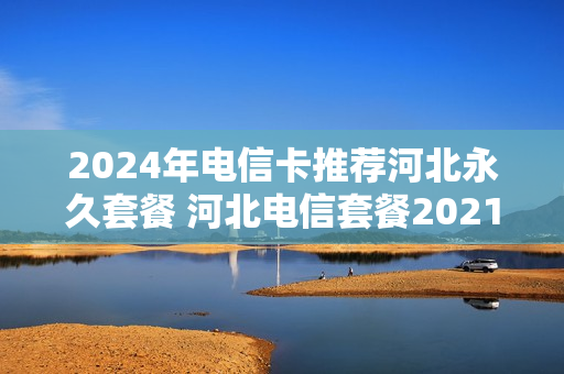 2024年电信卡推荐河北永久套餐 河北电信套餐2021