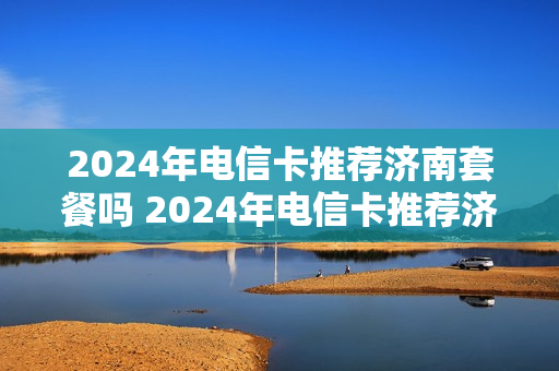 2024年电信卡推荐济南套餐吗 2024年电信卡推荐济南套餐吗多少钱