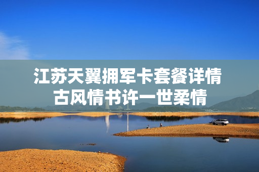 江苏天翼拥军卡套餐详情 古风情书许一世柔情