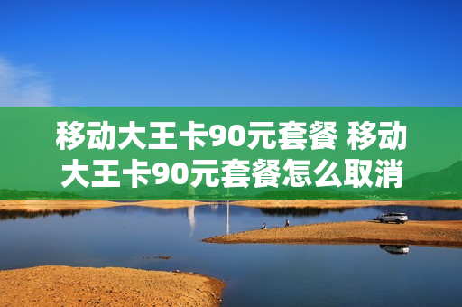 移动大王卡90元套餐 移动大王卡90元套餐怎么取消