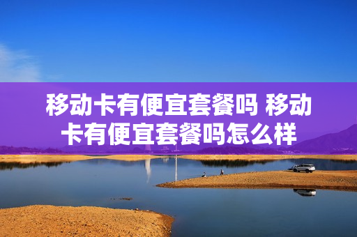 移动卡有便宜套餐吗 移动卡有便宜套餐吗怎么样