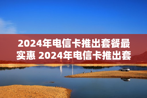 2024年电信卡推出套餐最实惠 2024年电信卡推出套餐最实惠的是什么