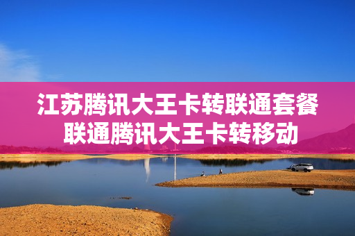 江苏腾讯大王卡转联通套餐 联通腾讯大王卡转移动