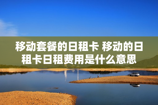 移动套餐的日租卡 移动的日租卡日租费用是什么意思