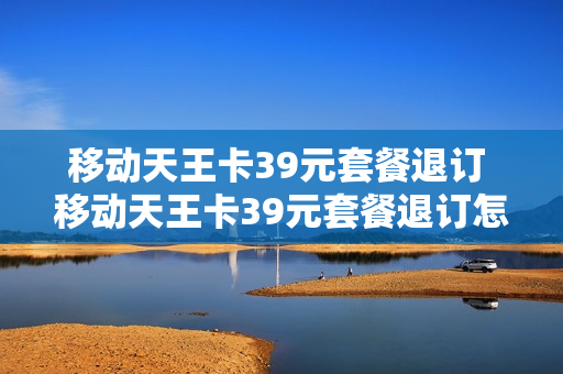 移动天王卡39元套餐退订 移动天王卡39元套餐退订怎么办