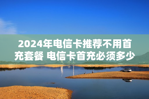 2024年电信卡推荐不用首充套餐 电信卡首充必须多少