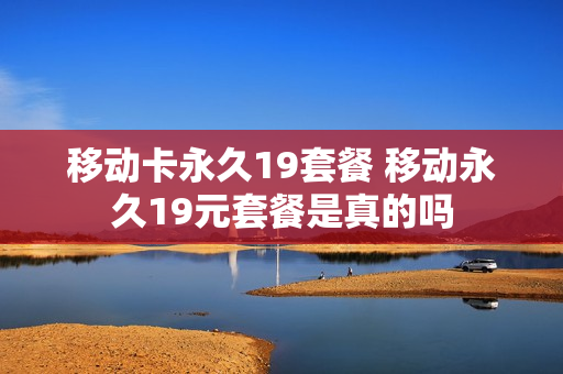 移动卡永久19套餐 移动永久19元套餐是真的吗