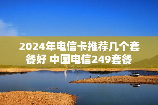 2024年电信卡推荐几个套餐好 中国电信249套餐