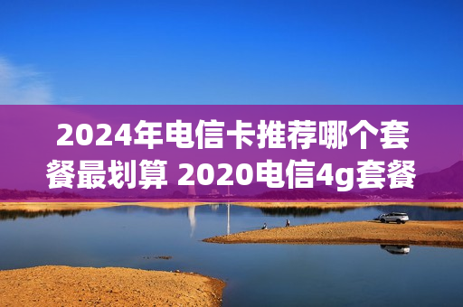 2024年电信卡推荐哪个套餐最划算 2020电信4g套餐哪个划算